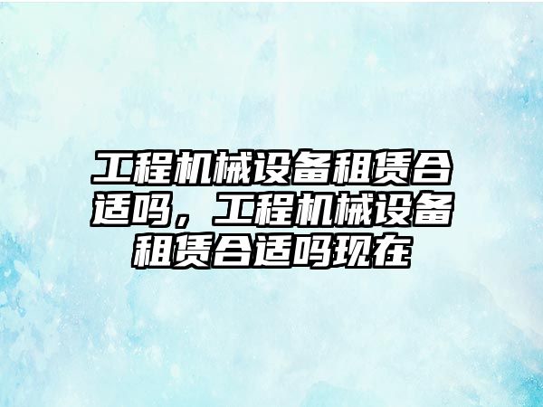 工程機械設備租賃合適嗎，工程機械設備租賃合適嗎現(xiàn)在