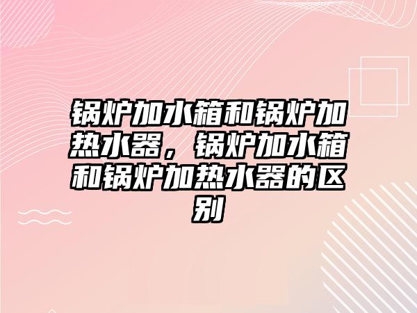 鍋爐加水箱和鍋爐加熱水器，鍋爐加水箱和鍋爐加熱水器的區(qū)別