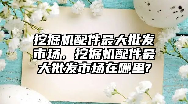 挖掘機配件最大批發市場，挖掘機配件最大批發市場在哪里?