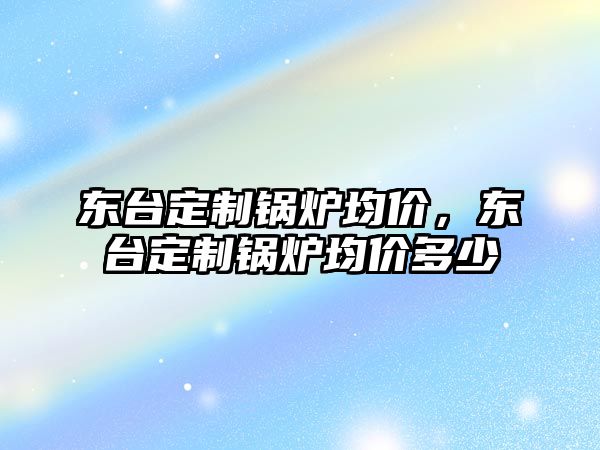 東臺定制鍋爐均價，東臺定制鍋爐均價多少