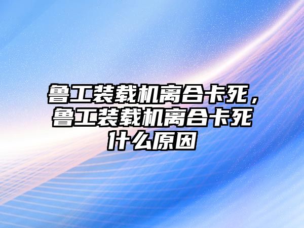 魯工裝載機離合卡死，魯工裝載機離合卡死什么原因