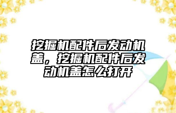 挖掘機配件后發動機蓋，挖掘機配件后發動機蓋怎么打開