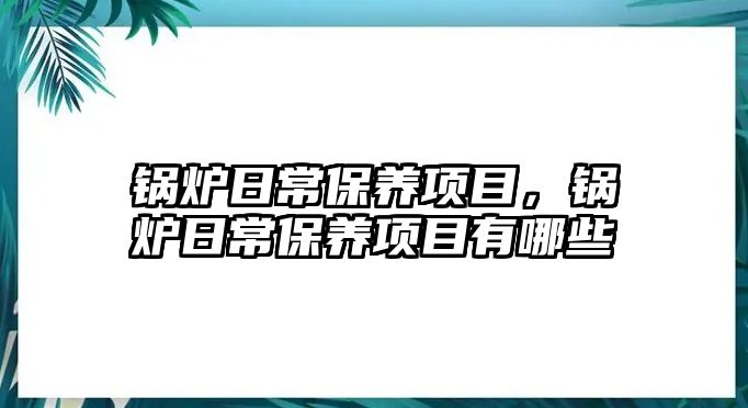 鍋爐日常保養項目，鍋爐日常保養項目有哪些