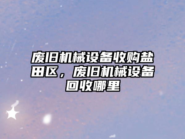 廢舊機械設備收購鹽田區(qū)，廢舊機械設備回收哪里