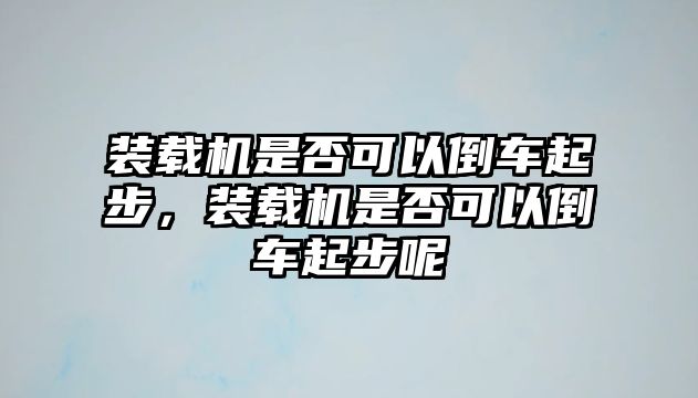 裝載機是否可以倒車起步，裝載機是否可以倒車起步呢