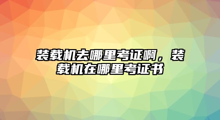 裝載機(jī)去哪里考證啊，裝載機(jī)在哪里考證書