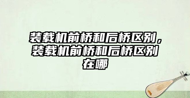 裝載機前橋和后橋區別，裝載機前橋和后橋區別在哪