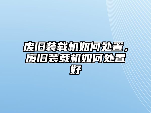 廢舊裝載機如何處置，廢舊裝載機如何處置好