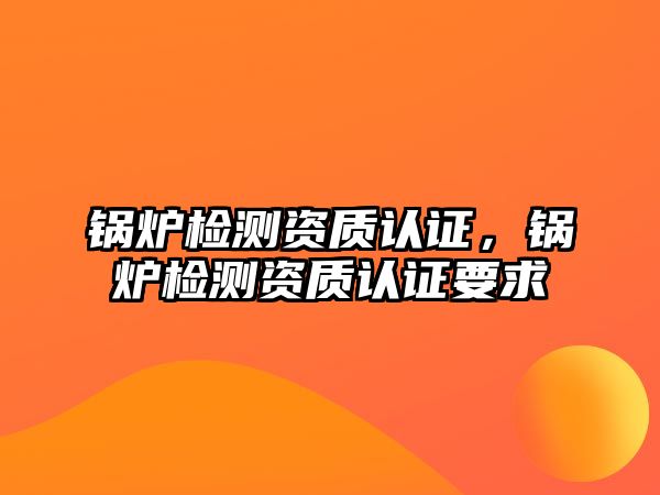 鍋爐檢測資質認證，鍋爐檢測資質認證要求