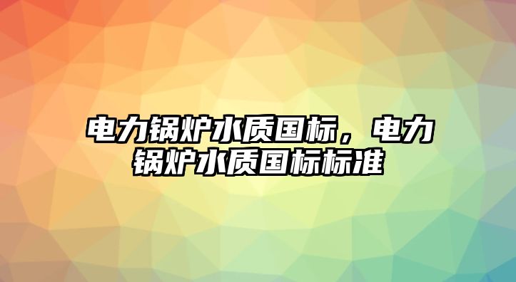 電力鍋爐水質(zhì)國(guó)標(biāo)，電力鍋爐水質(zhì)國(guó)標(biāo)標(biāo)準(zhǔn)