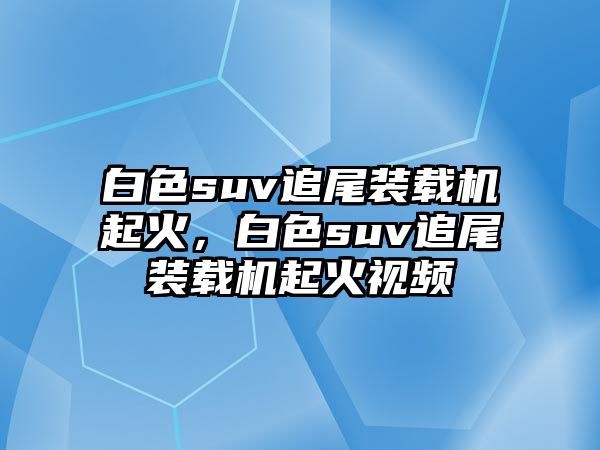 白色suv追尾裝載機(jī)起火，白色suv追尾裝載機(jī)起火視頻