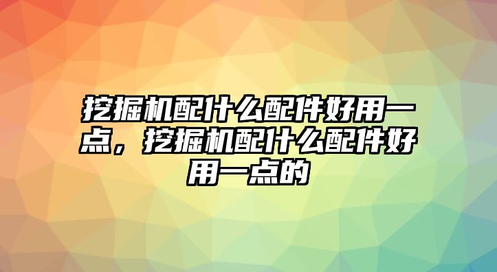 挖掘機配什么配件好用一點，挖掘機配什么配件好用一點的