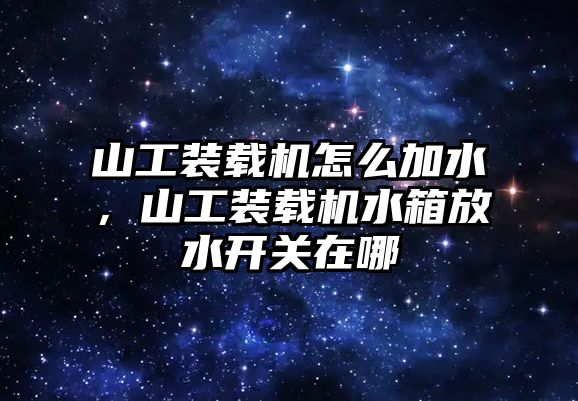 山工裝載機怎么加水，山工裝載機水箱放水開關在哪