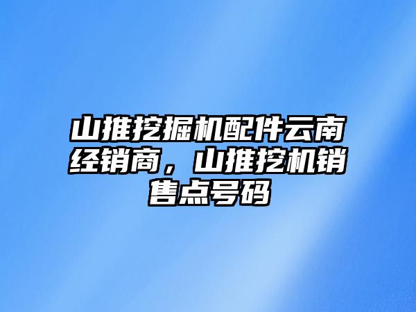 山推挖掘機配件云南經銷商，山推挖機銷售點號碼