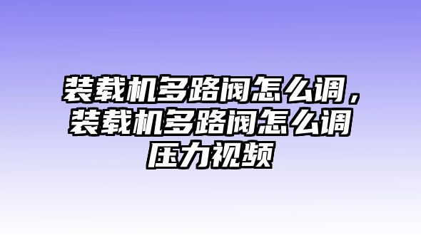 裝載機多路閥怎么調，裝載機多路閥怎么調壓力視頻