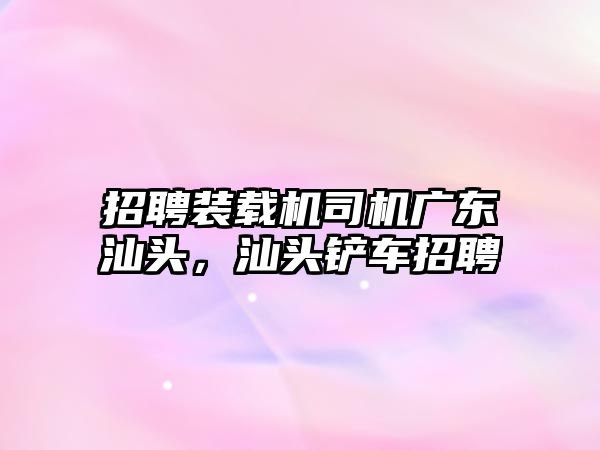 招聘裝載機司機廣東汕頭，汕頭鏟車招聘