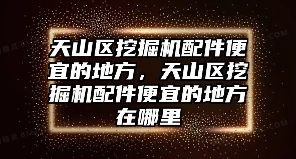 天山區(qū)挖掘機配件便宜的地方，天山區(qū)挖掘機配件便宜的地方在哪里