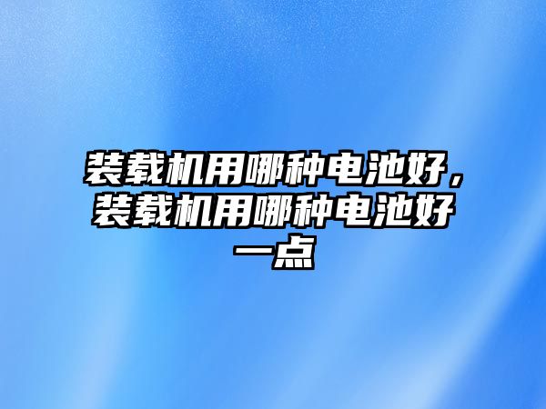 裝載機用哪種電池好，裝載機用哪種電池好一點