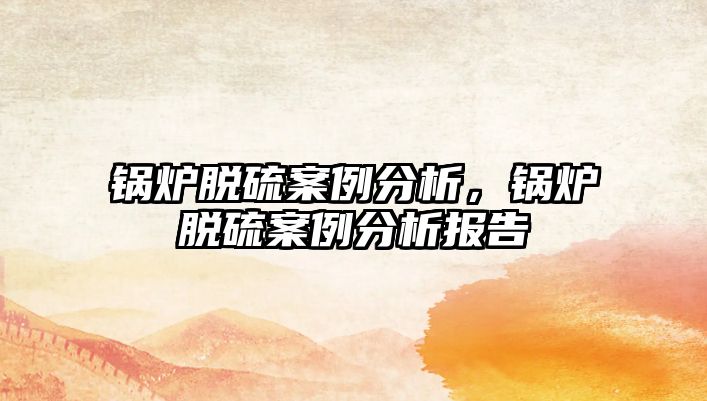 鍋爐脫硫案例分析，鍋爐脫硫案例分析報告