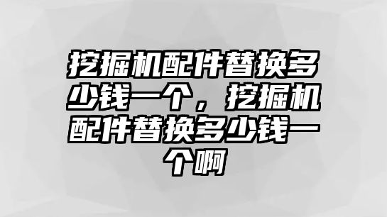 挖掘機配件替換多少錢一個，挖掘機配件替換多少錢一個啊