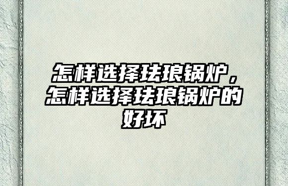 怎樣選擇琺瑯鍋爐，怎樣選擇琺瑯鍋爐的好壞