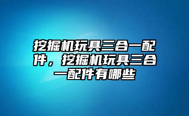 挖掘機玩具三合一配件，挖掘機玩具三合一配件有哪些