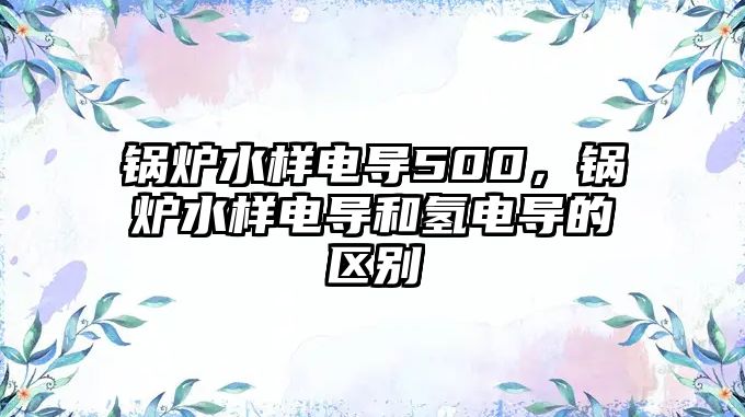 鍋爐水樣電導500，鍋爐水樣電導和氫電導的區別