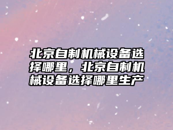 北京自制機械設備選擇哪里，北京自制機械設備選擇哪里生產