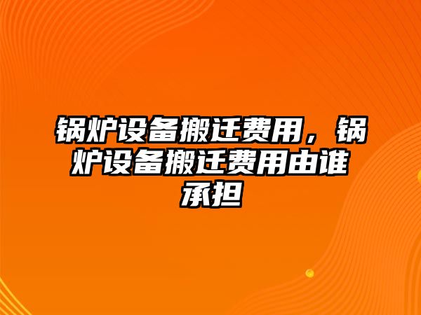 鍋爐設(shè)備搬遷費(fèi)用，鍋爐設(shè)備搬遷費(fèi)用由誰承擔(dān)