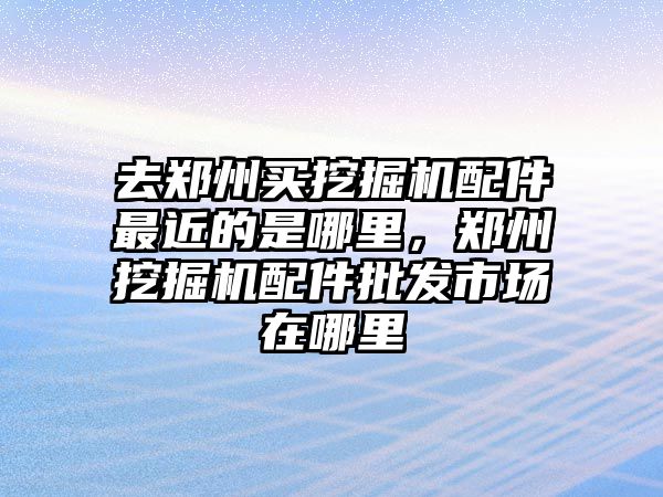 去鄭州買挖掘機配件最近的是哪里，鄭州挖掘機配件批發市場在哪里