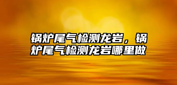 鍋爐尾氣檢測(cè)龍巖，鍋爐尾氣檢測(cè)龍巖哪里做