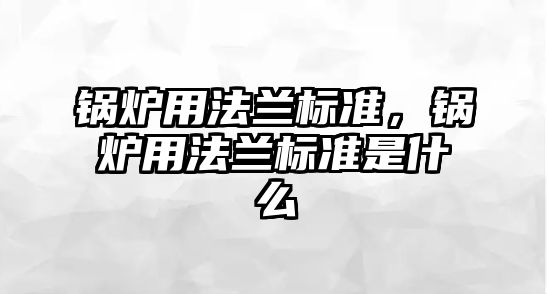 鍋爐用法蘭標準，鍋爐用法蘭標準是什么