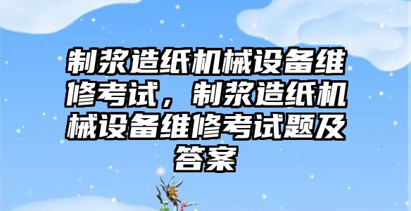 制漿造紙機械設備維修考試，制漿造紙機械設備維修考試題及答案