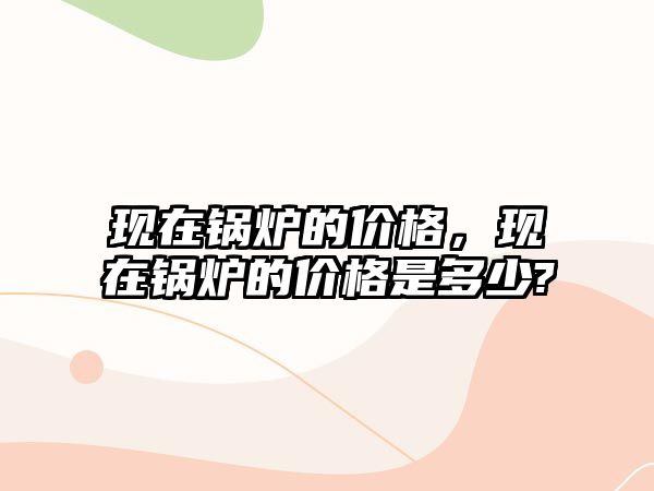 現(xiàn)在鍋爐的價格，現(xiàn)在鍋爐的價格是多少?