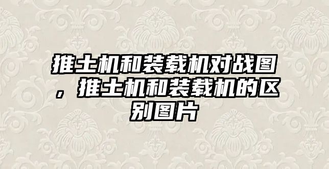 推土機和裝載機對戰圖，推土機和裝載機的區別圖片