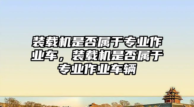 裝載機(jī)是否屬于專業(yè)作業(yè)車，裝載機(jī)是否屬于專業(yè)作業(yè)車輛