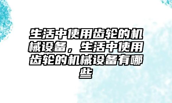 生活中使用齒輪的機(jī)械設(shè)備，生活中使用齒輪的機(jī)械設(shè)備有哪些