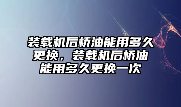 裝載機后橋油能用多久更換，裝載機后橋油能用多久更換一次