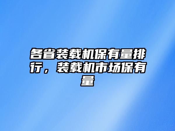 各省裝載機保有量排行，裝載機市場保有量