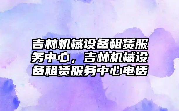 吉林機械設備租賃服務中心，吉林機械設備租賃服務中心電話