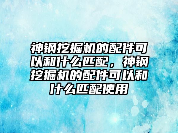 神鋼挖掘機的配件可以和什么匹配，神鋼挖掘機的配件可以和什么匹配使用