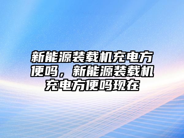 新能源裝載機充電方便嗎，新能源裝載機充電方便嗎現在