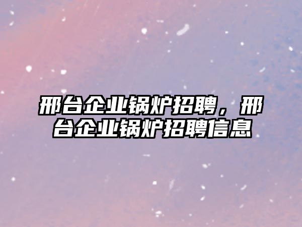 邢臺企業(yè)鍋爐招聘，邢臺企業(yè)鍋爐招聘信息