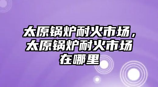 太原鍋爐耐火市場，太原鍋爐耐火市場在哪里