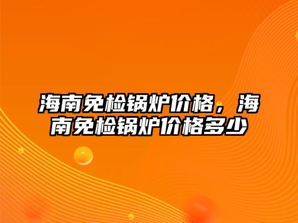 海南免檢鍋爐價(jià)格，海南免檢鍋爐價(jià)格多少