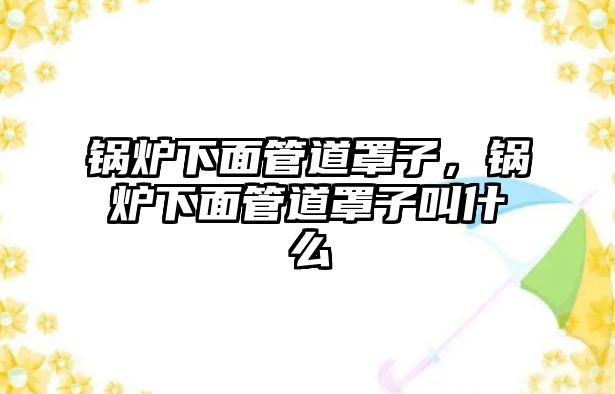 鍋爐下面管道罩子，鍋爐下面管道罩子叫什么