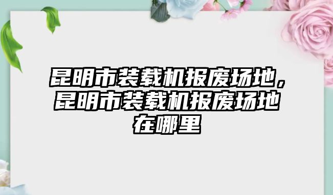 昆明市裝載機報廢場地，昆明市裝載機報廢場地在哪里