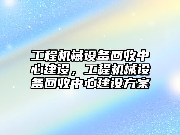 工程機械設備回收中心建設，工程機械設備回收中心建設方案