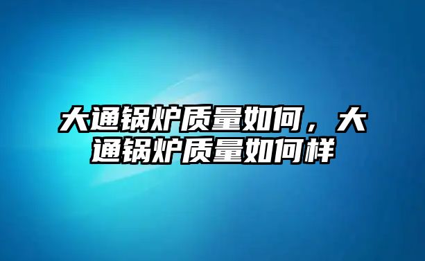 大通鍋爐質(zhì)量如何，大通鍋爐質(zhì)量如何樣