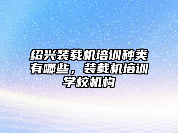 紹興裝載機培訓種類有哪些，裝載機培訓學校機構